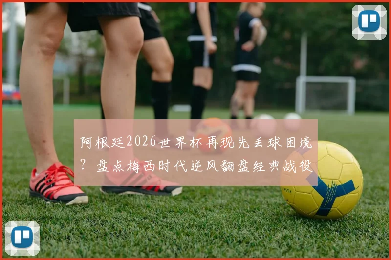阿根廷2026世界杯再现先丢球困境?盘点梅西时代逆风翻盘经典战役与战术调整