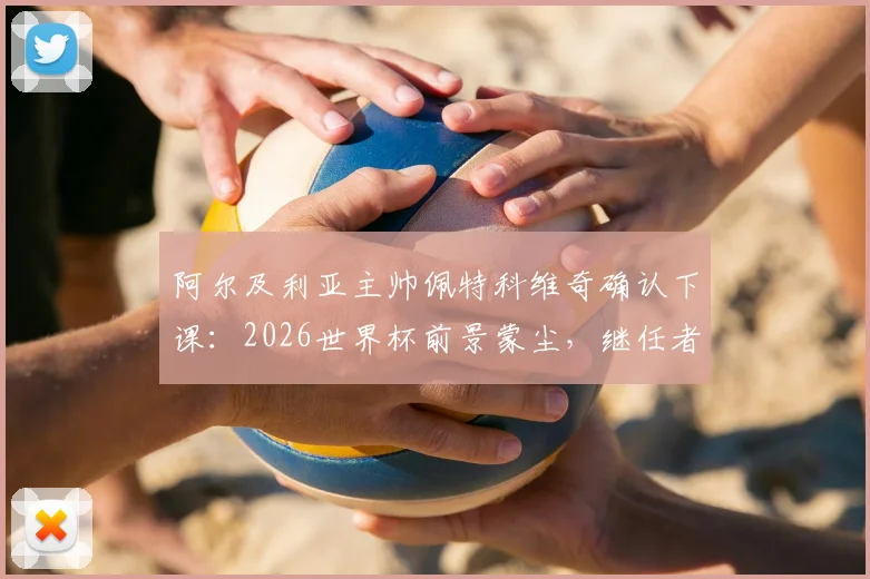 阿尔及利亚主帅佩特科维奇确认下课：2026世界杯前景蒙尘，继任者人选与下课深层原因解析