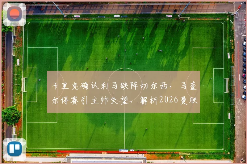 卡里克确认利马缺阵切尔西,马奎尔停赛引主帅失望,解析2026曼联后防危机