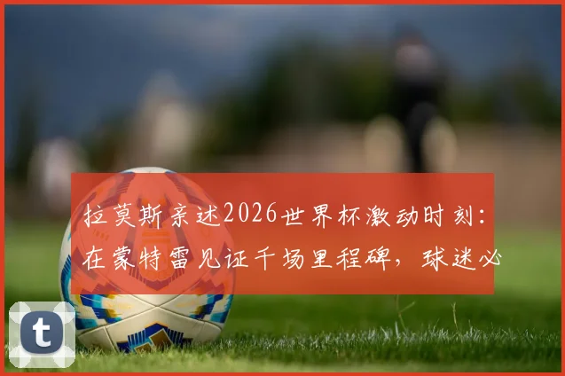 拉莫斯亲述2026世界杯激动时刻：在蒙特雷见证千场里程碑，球迷必读观赛与情感指南
