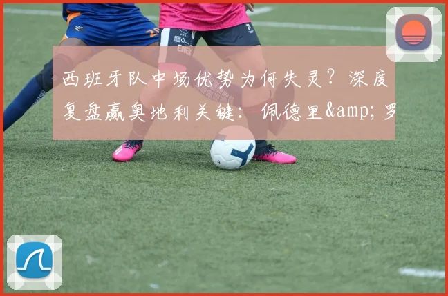 西班牙队中场优势为何失灵?深度复盘赢奥地利关键:佩德里&罗德里的战术价值解析