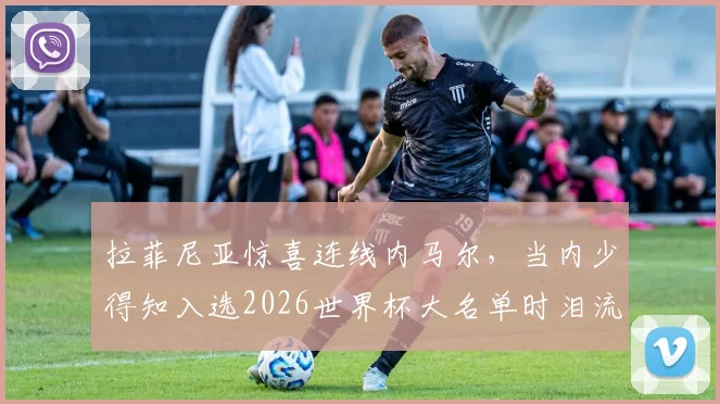拉菲尼亚惊喜连线内马尔,当内少得知入选2026世界杯大名单时泪流满面,附现场视频细节回顾
