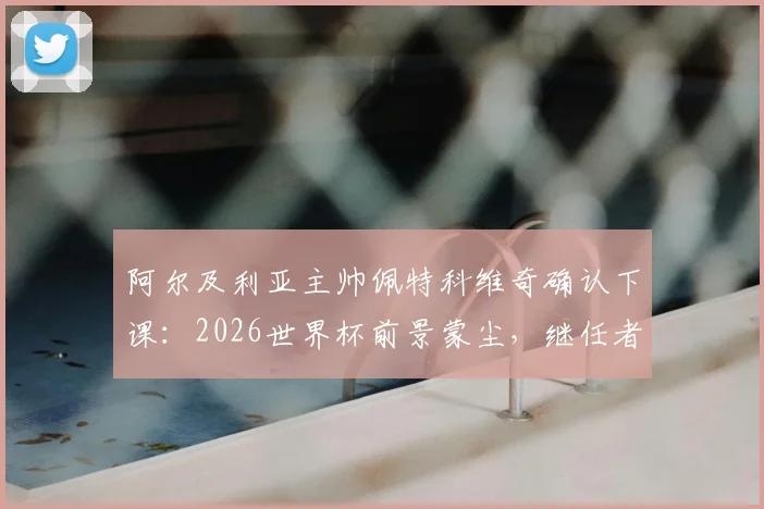 阿尔及利亚主帅佩特科维奇确认下课：2026世界杯前景蒙尘，继任者人选与下课深层原因解析