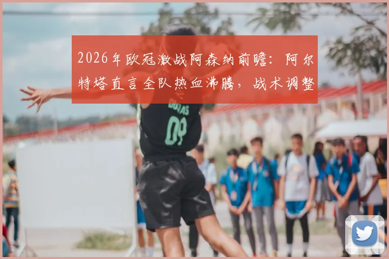 2026年欧冠激战阿森纳前瞻：阿尔特塔直言全队热血沸腾，战术调整与关键球员深度分析