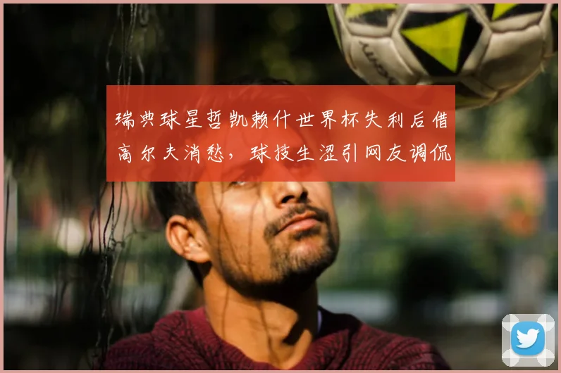 瑞典球星哲凯赖什世界杯失利后借高尔夫消愁，球技生涩引网友调侃，盘点体育明星的另类放松法