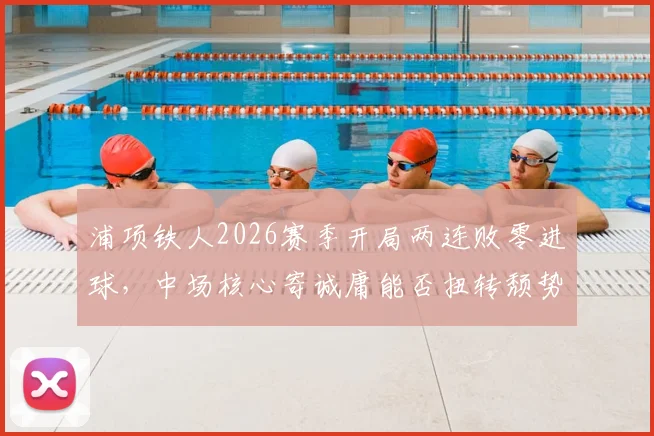 浦项铁人2026赛季开局两连败零进球，中场核心寄诚庸能否扭转颓势？实战解读光州备战要点
