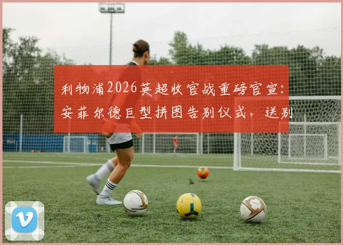 利物浦2026英超收官战重磅官宣:安菲尔德巨型拼图告别仪式,送别功勋罗伯逊与萨拉赫,球迷参与指南