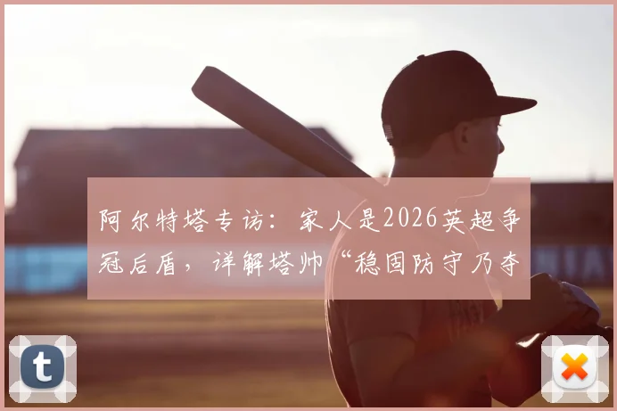 阿尔特塔专访：家人是2026英超争冠后盾，详解塔帅“稳固防守乃夺冠基石”核心战术理念