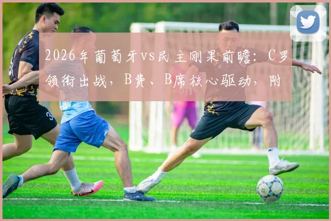 2026年葡萄牙vs民主刚果前瞻：C罗领衔出战，B费、B席核心驱动，附双方战术打法深度解析