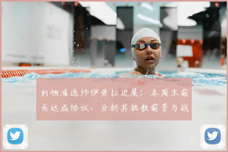 利物浦选帅伊劳拉进展:本周末前或达成协议,分析其执教前景与战术思路