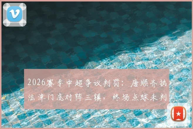 2026赛季中超争议判罚:唐顺齐执法津门虎对阵三镇,终场点球未判引发热议,裁判快速离场引质疑