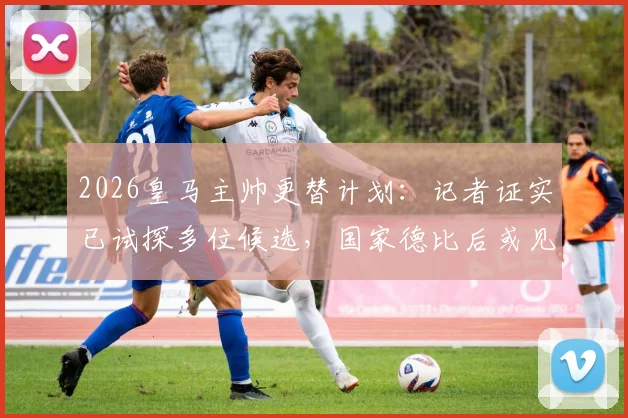 2026皇马主帅更替计划:记者证实已试探多位候选,国家德比后或见分晓
