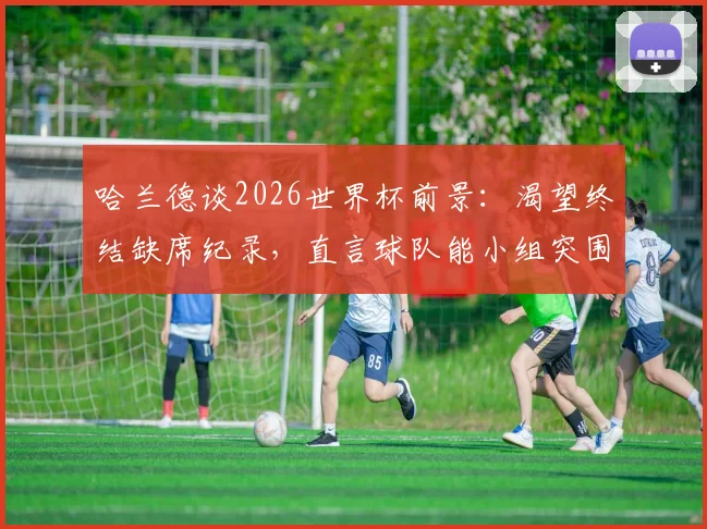 哈兰德谈2026世界杯前景:渴望终结缺席纪录,直言球队能小组突围,分享个人抗压心得