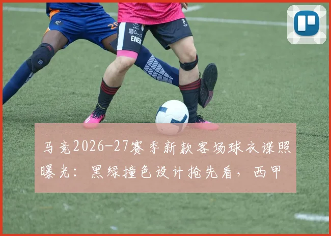 马竞2026-27赛季新款客场球衣谍照曝光:黑绿撞色设计抢先看,西甲末轮是否上身引热议