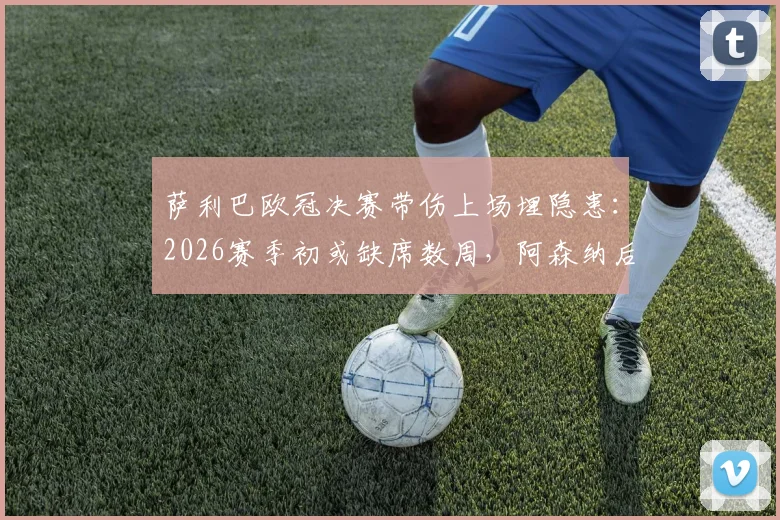 萨利巴欧冠决赛带伤上场埋隐患：2026赛季初或缺席数周，阿森纳后防面临考验与球员健康管理反思