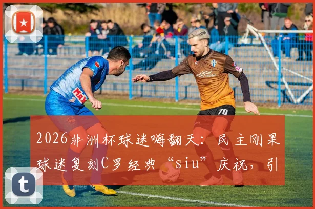 2026非洲杯球迷嗨翻天:民主刚果球迷复刻C罗经典“siu”庆祝,引爆社交媒体!