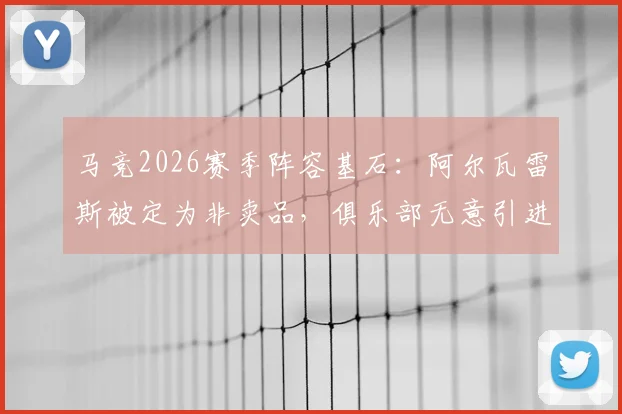马竞2026赛季阵容基石：阿尔瓦雷斯被定为非卖品，俱乐部无意引进卡萨多原因解析