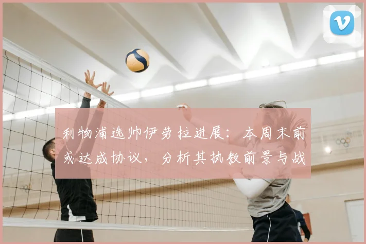 利物浦选帅伊劳拉进展：本周末前或达成协议，分析其执教前景与战术思路