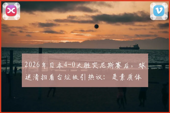 2026年日本4-0大胜突尼斯赛后，球迷清扫看台垃圾引热议：是素质体现还是文化习惯？