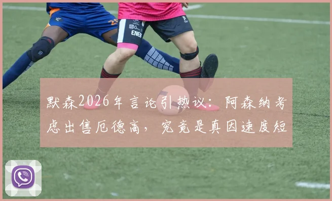 默森2026年言论引热议:阿森纳考虑出售厄德高,究竟是真因速度短板还是战术调整前兆?