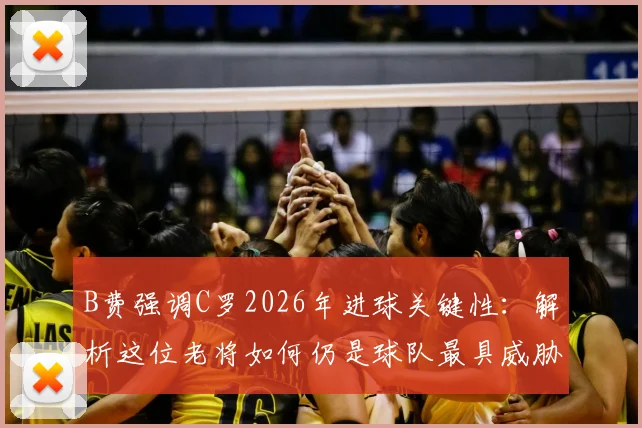 B费强调C罗2026年进球关键性:解析这位老将如何仍是球队最具威胁的进攻点