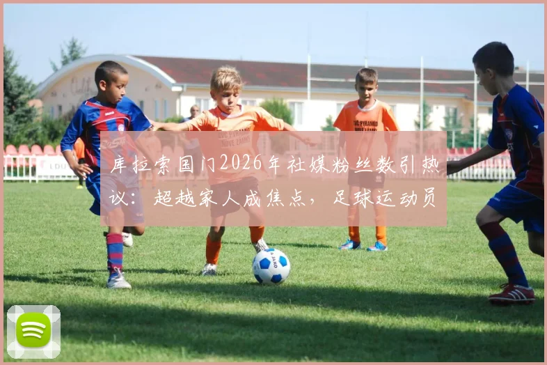 库拉索国门2026年社媒粉丝数引热议:超越家人成焦点,足球运动员退役转型新思路剖析