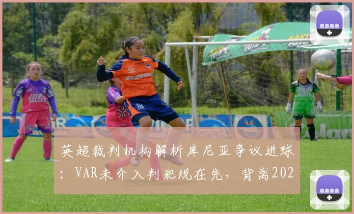 英超裁判机构解析库尼亚争议进球:VAR未介入判犯规在先,背离2026赛季竞赛规则引热议