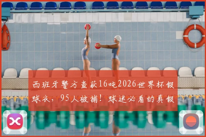 西班牙警方查获16吨2026世界杯假球衣，95人被捕！球迷必看的真假球衣辨别指南与防坑攻略