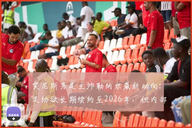 突尼斯男足主帅勒纳尔最新动向：足协欲长期续约至2026年，但内部矛盾成阻碍