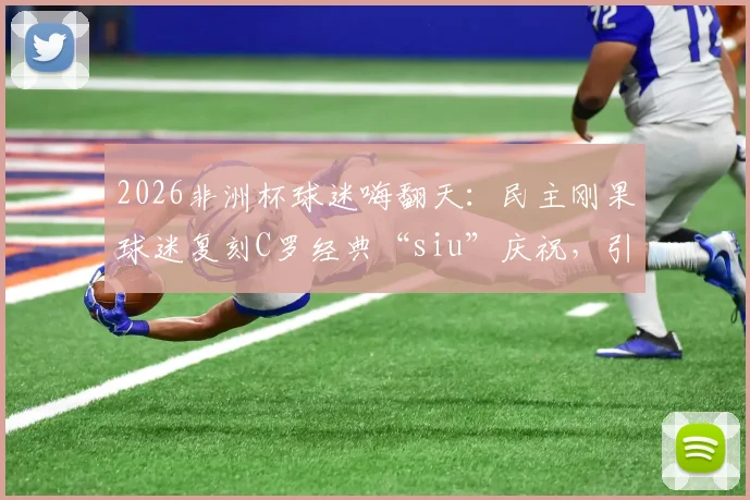 2026非洲杯球迷嗨翻天：民主刚果球迷复刻C罗经典“siu”庆祝，引爆社交媒体！