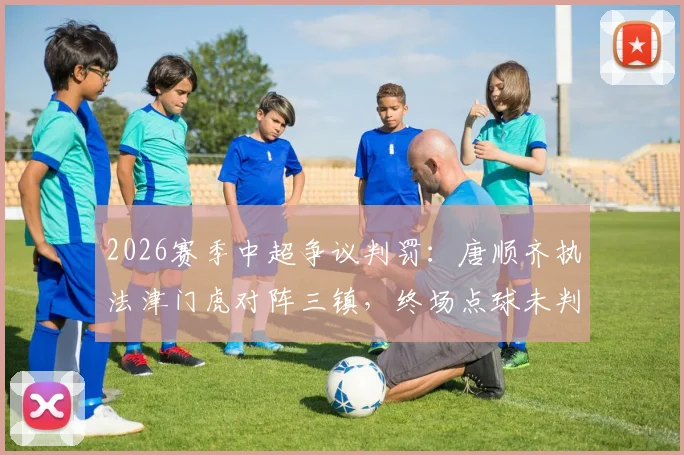 2026赛季中超争议判罚：唐顺齐执法津门虎对阵三镇，终场点球未判引发热议，裁判快速离场引质疑
