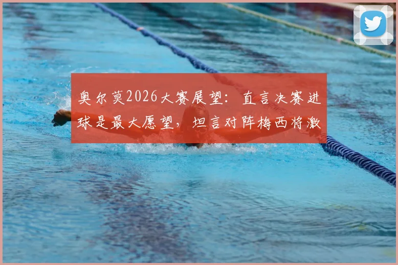 奥尔莫2026大赛展望:直言决赛进球是最大愿望,坦言对阵梅西将激发最强动力