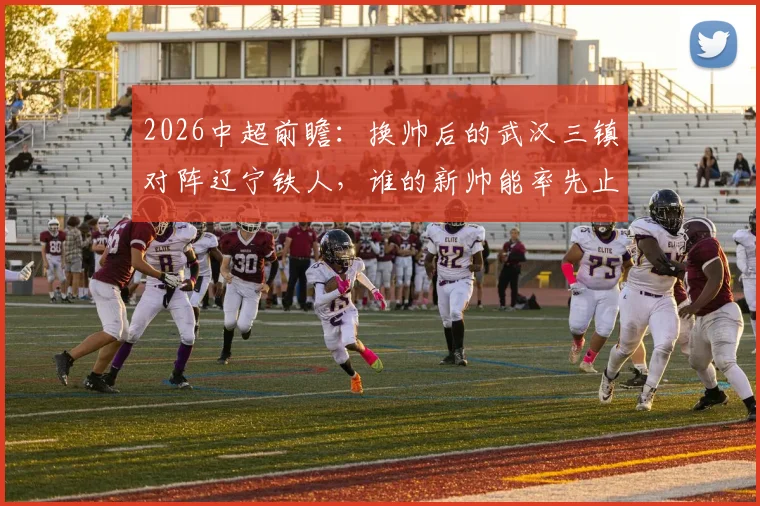 2026中超前瞻:换帅后的武汉三镇对阵辽宁铁人,谁的新帅能率先止住球队颓势?