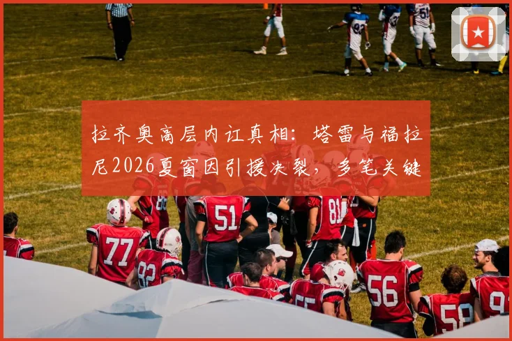 拉齐奥高层内讧真相：塔雷与福拉尼2026夏窗因引援决裂，多笔关键签约受阻