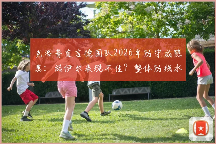 克洛普直言德国队2026年防守成隐患：诺伊尔表现不佳？整体防线水准更需提升