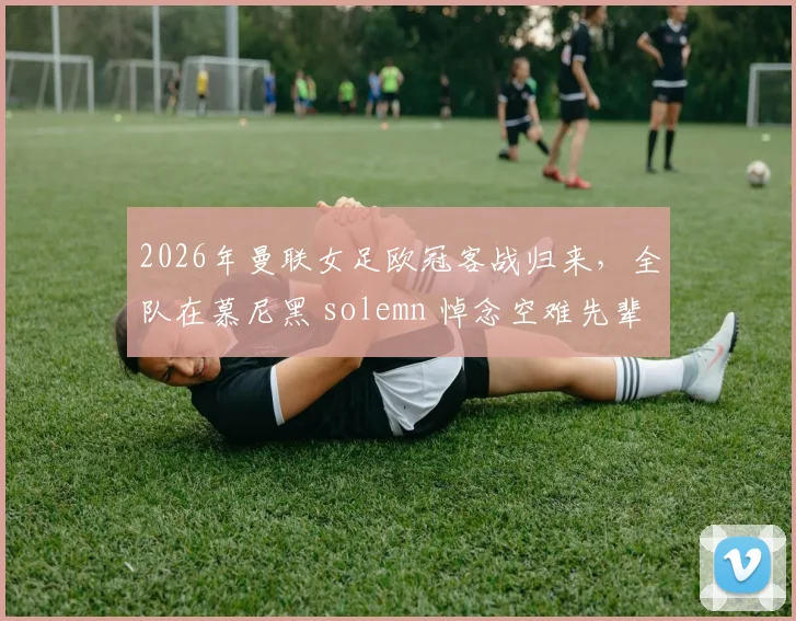 2026年曼联女足欧冠客战归来，全队在慕尼黑 solemn 悼念空难先辈，详解俱乐部的历史传承与纪念传统