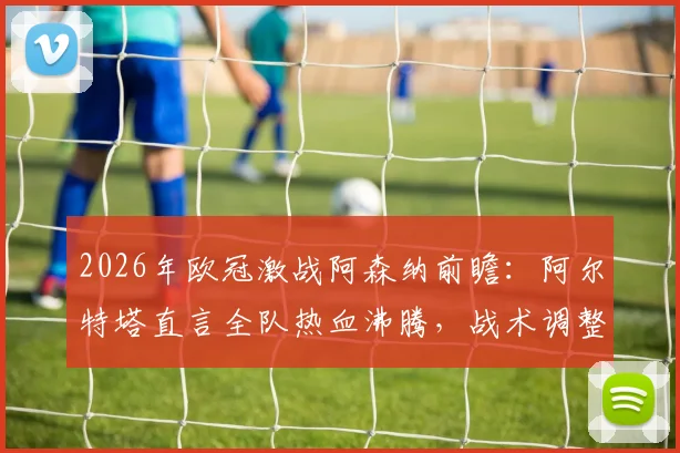 2026年欧冠激战阿森纳前瞻:阿尔特塔直言全队热血沸腾,战术调整与关键球员深度分析