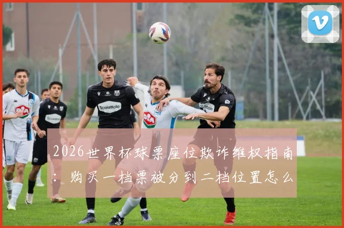 2026世界杯球票座位欺诈维权指南：购买一档票被分到二档位置怎么办？附投诉索赔全流程