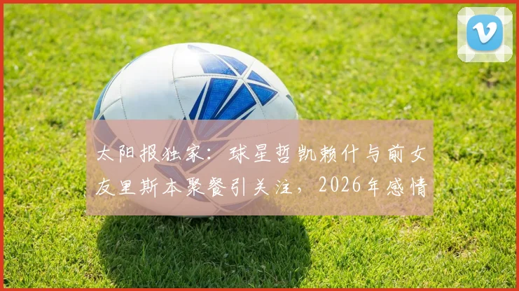 太阳报独家:球星哲凯赖什与前女友里斯本聚餐引关注,2026年感情状况成谜,球迷热议两人是否旧情复燃