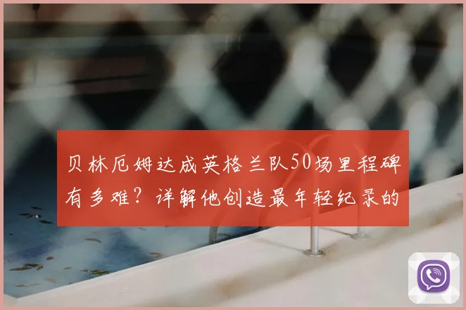 贝林厄姆达成英格兰队50场里程碑有多难？详解他创造最年轻纪录的含金量与未来挑战