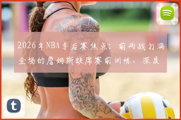 2026年NBA季后赛焦点：前两战打满全场的詹姆斯缺席赛前训练，深度剖析其背后原因及对湖人队的连锁影响