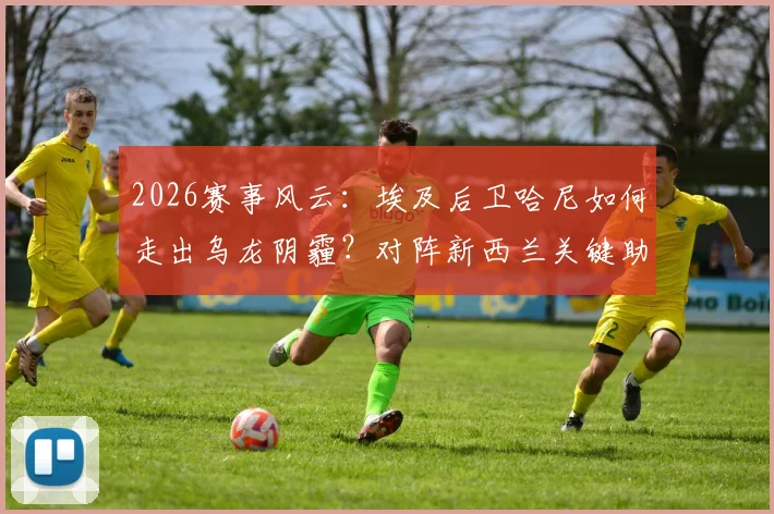 2026赛事风云：埃及后卫哈尼如何走出乌龙阴霾？对阵新西兰关键助攻完成救赎全记录