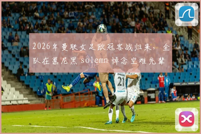 2026年曼联女足欧冠客战归来,全队在慕尼黑 solemn 悼念空难先辈,详解俱乐部的历史传承与纪念传统