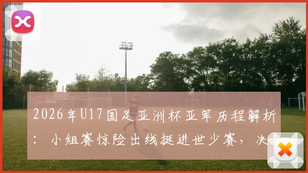 2026年U17国足亚洲杯亚军历程解析：小组赛惊险出线挺进世少赛，决赛失利日本背后的原因与球员名单