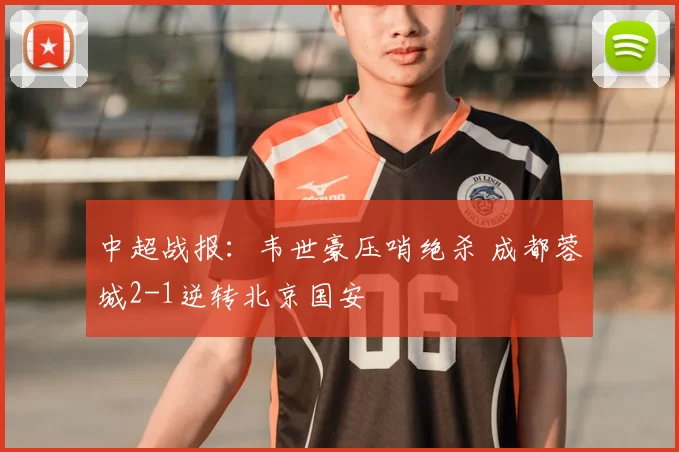 中超战报:韦世豪压哨绝杀 成都蓉城2-1逆转北京国安