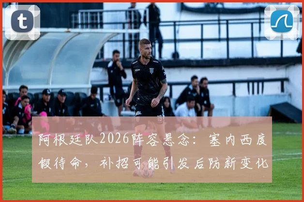 阿根廷队2026阵容悬念：塞内西度假待命，补招可能引发后防新变化