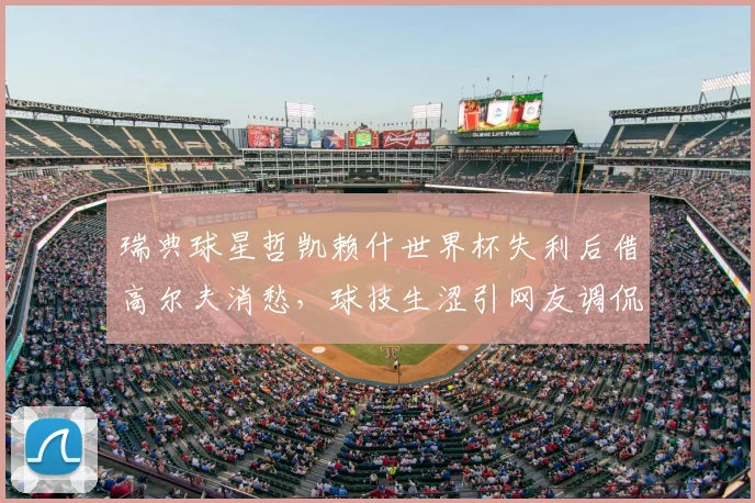 瑞典球星哲凯赖什世界杯失利后借高尔夫消愁，球技生涩引网友调侃，盘点体育明星的另类放松法
