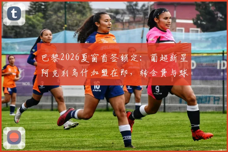 巴黎2026夏窗首签锁定:葡超新星阿克利乌什加盟在即,转会费与球员技术特点全面分析