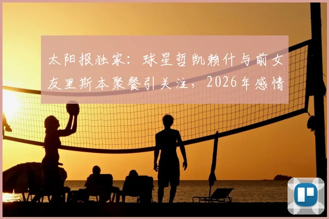太阳报独家:球星哲凯赖什与前女友里斯本聚餐引关注,2026年感情状况成谜,球迷热议两人是否旧情复燃