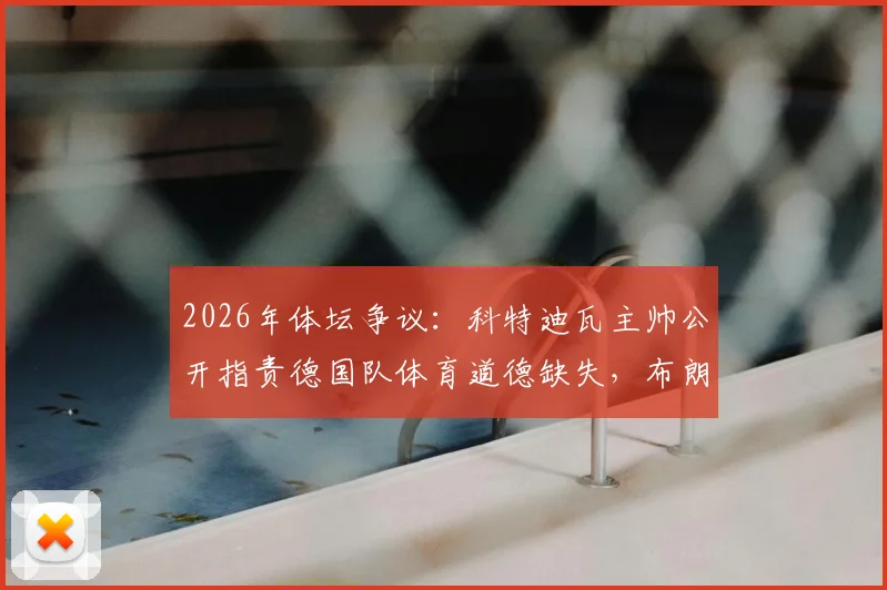 2026年体坛争议:科特迪瓦主帅公开指责德国队体育道德缺失,布朗曾出言不逊点燃火药桶